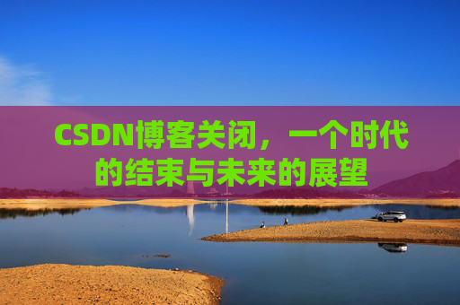 CSDN博客关闭，一个时代的结束与未来的展望